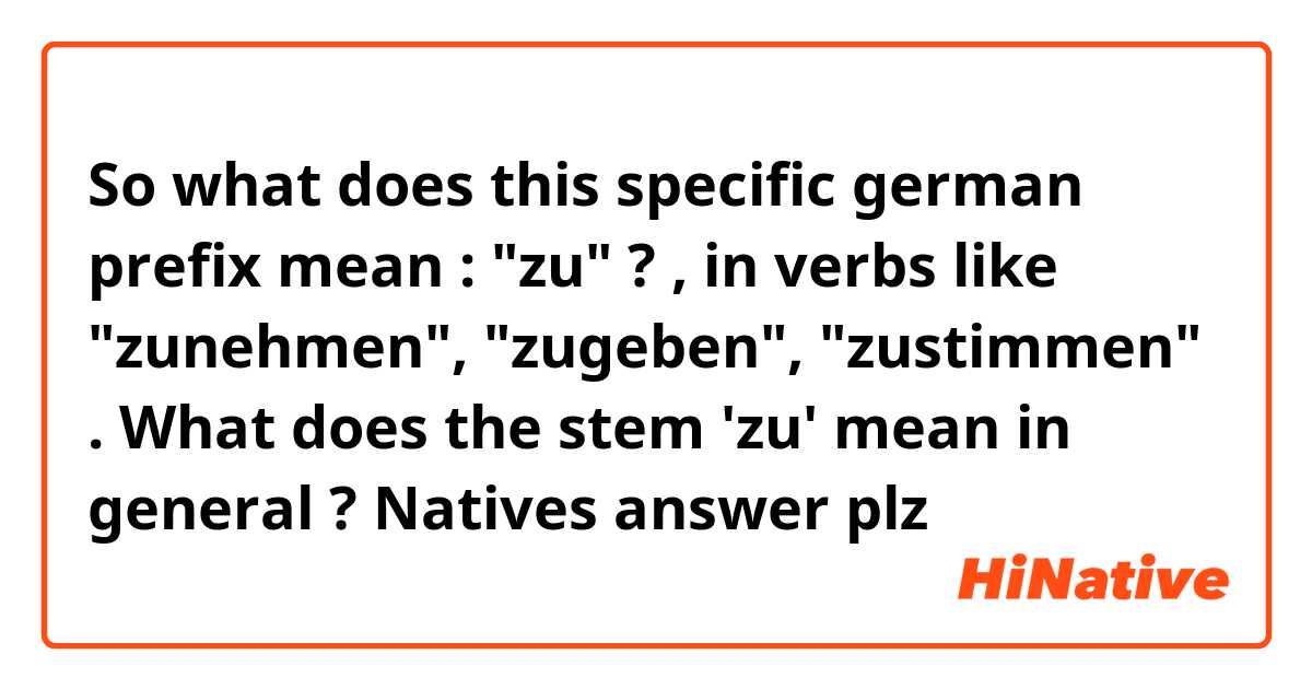 So what does this specific german prefix mean : "zu" ? , in verbs like "zunehmen", "zugeben", "zustimmen" . What does the stem 'zu' mean in general ? Natives answer plz
