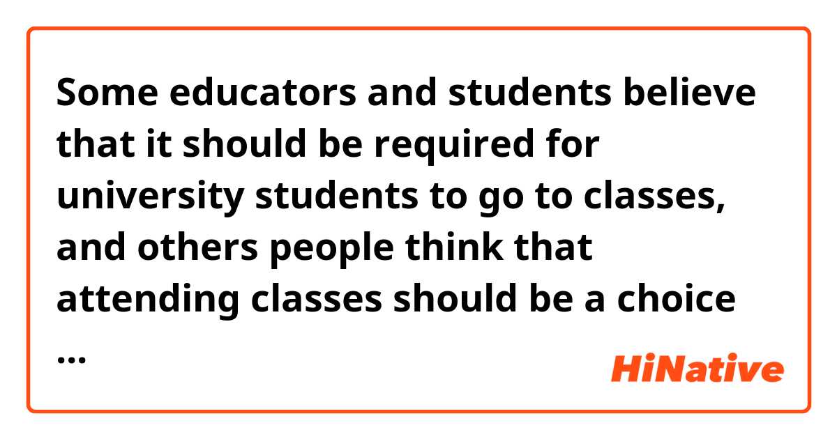 Some educators and students believe that it should be required for university students to go to classes, and others people think that attending classes should be a choice that students have the right to make for themselves. Which is better? 


What does this question mean? 