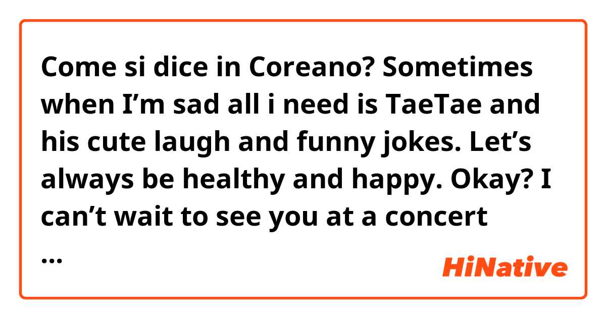 Come si dice in Coreano? Sometimes when I’m sad all i need is TaeTae and his cute laugh and funny jokes. Let’s always be healthy and happy. Okay? 
I can’t wait to see you at a concert again. Eat well every day, not just today.