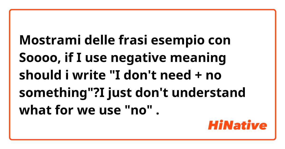 Mostrami delle frasi esempio con Soooo, if I use negative meaning should i write "I don't need + no something"?I just don't understand what for we use "no".
