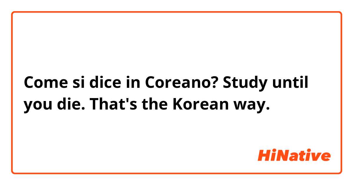 Come si dice in Coreano? Study until you die. That's the Korean way. 