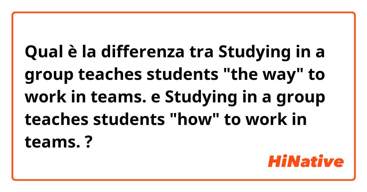 Qual è la differenza tra  Studying in a group teaches students "the way" to work in teams. e Studying in a group teaches students "how" to work in teams. ?