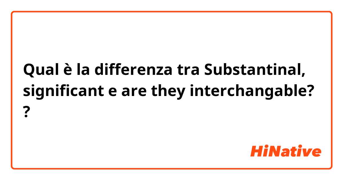 Qual è la differenza tra  Substantinal, significant e are they interchangable? ?