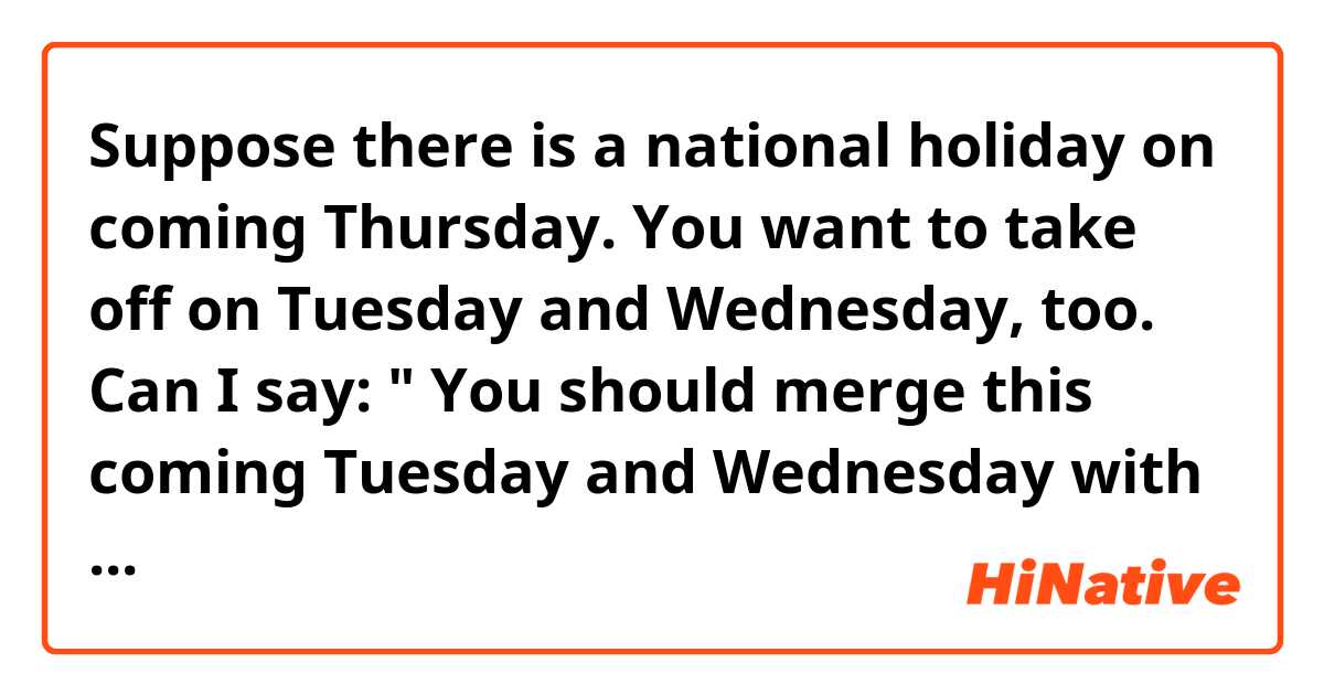 Suppose there is a national holiday on  coming Thursday. You want to take off on Tuesday  and Wednesday, too.
Can I say:

" You  should merge this coming Tuesday and Wednesday with upcoming holiday/ Thursday." 