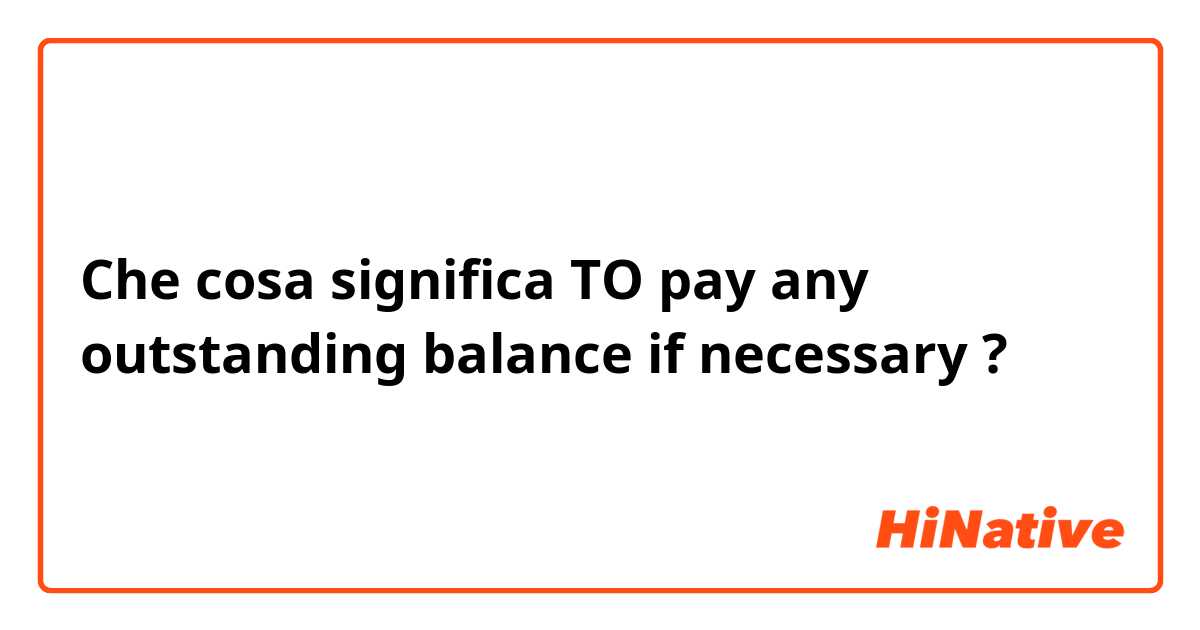 Che cosa significa TO pay any outstanding balance if necessary?