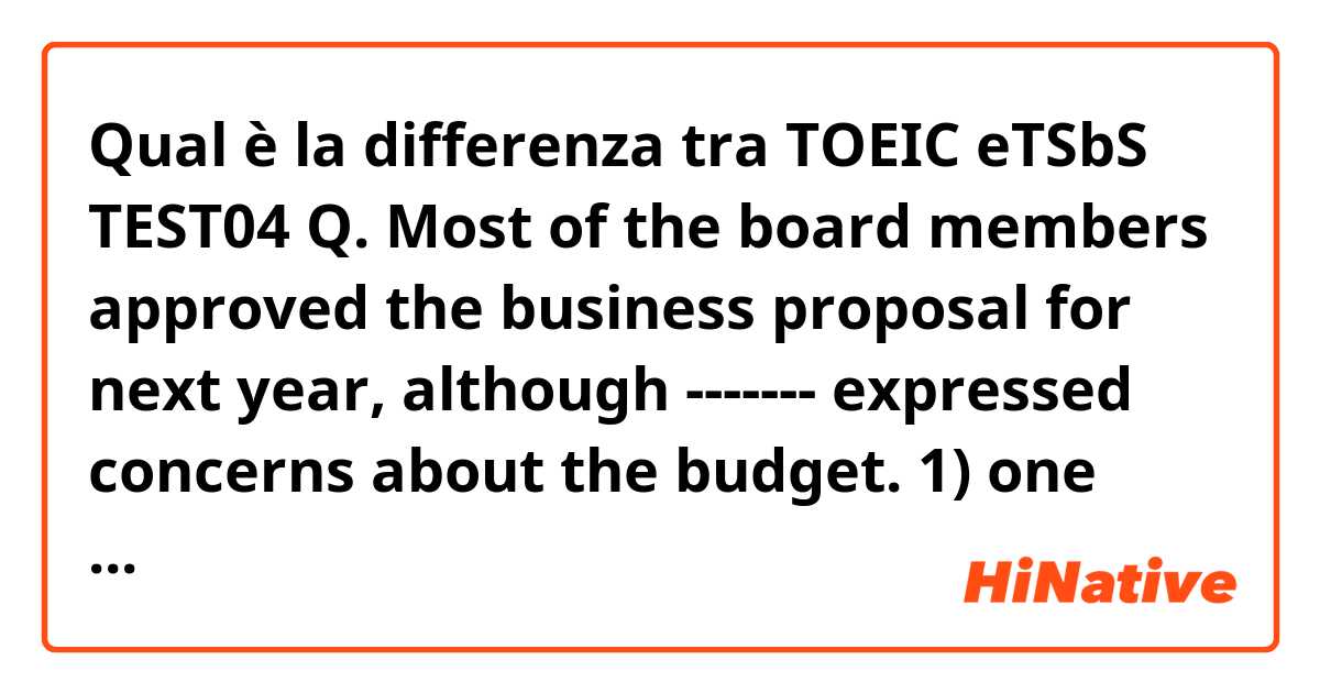 Qual è la differenza tra  TOEIC eTSbS TEST04  Q. Most of the board members approved the business proposal for next year, although ------- expressed concerns about the budget.  1) one another 2) each other 3) other 4) one e why the answer is “one” not “other”? ?
