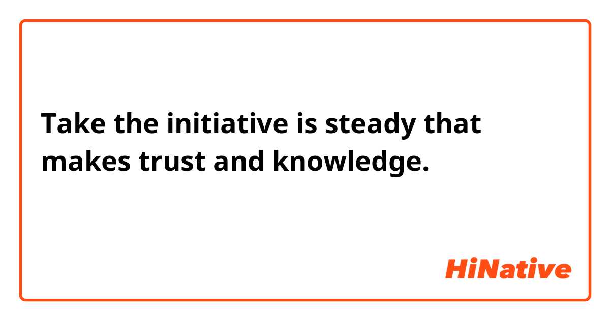 Take the initiative is steady that makes trust and knowledge.
この文の意味は伝わりますか？