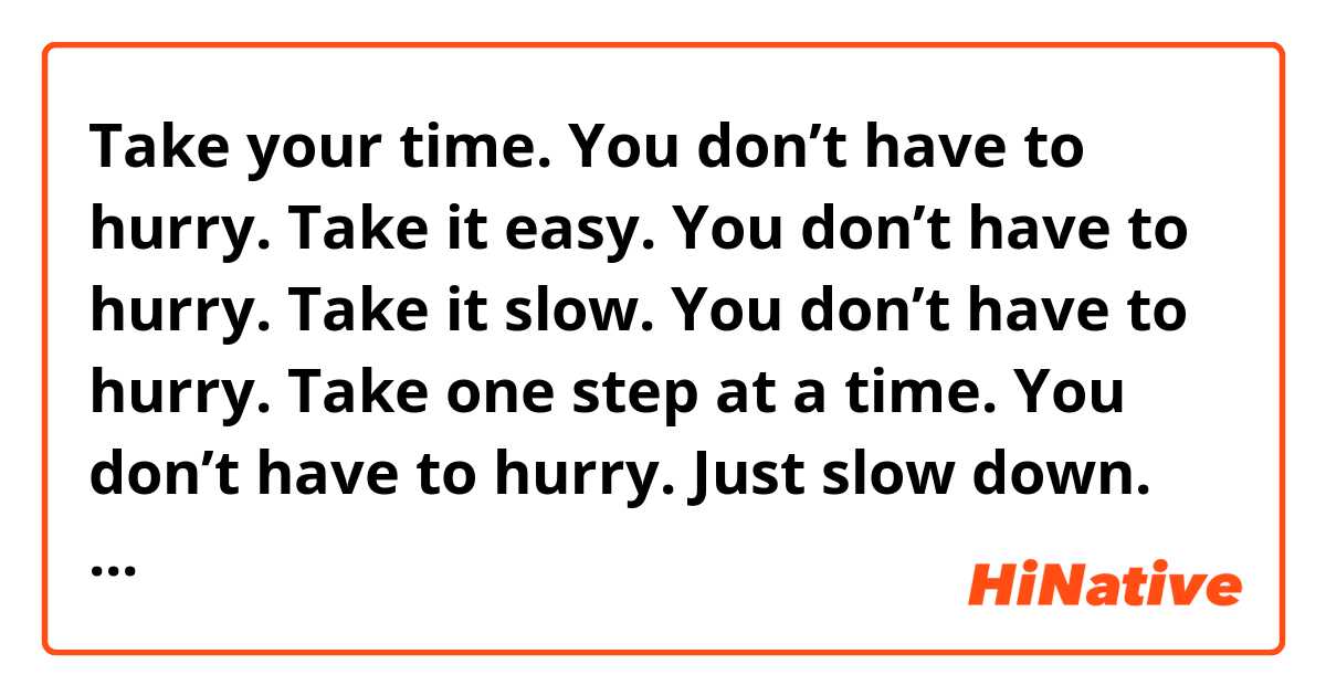 Take your time. You don’t have to hurry.
Take it easy. You don’t have to hurry. 
Take it slow. You don’t have to hurry.
Take one step at a time. You don’t have to hurry.
Just slow down. You don’t have to hurry.

Are these expressions similar and natural?