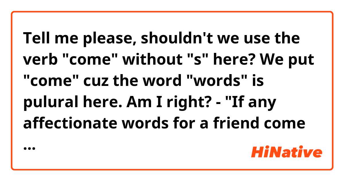 Tell me please,  shouldn't we use the verb "come" without "s" here? We put "come" cuz the word "words" is pulural here. Am I right? 

-  "If any affectionate words for a friend come to my mind"