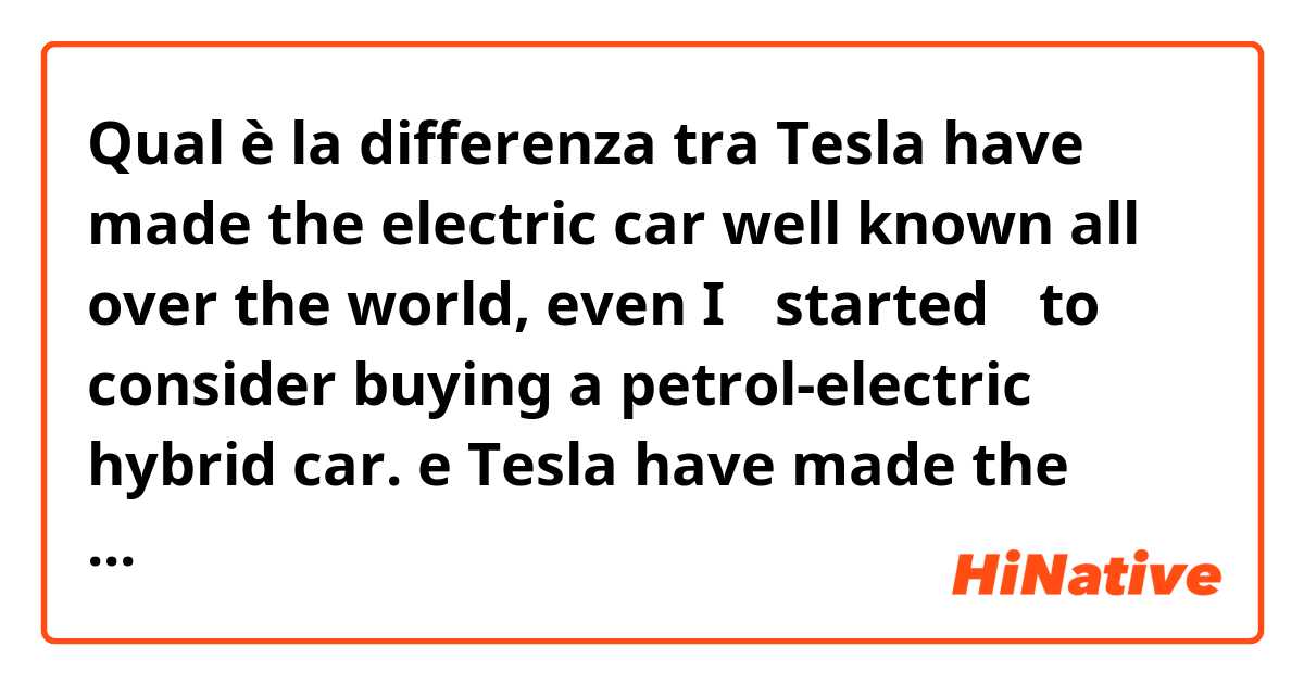 Qual è la differenza tra  Tesla have made the electric car well known all over the world, even I 【started】 to consider buying a petrol-electric hybrid car. e Tesla have made the electric car well known all over the world, even I 【have started】 to consider buying a petrol-electric hybrid car. ?