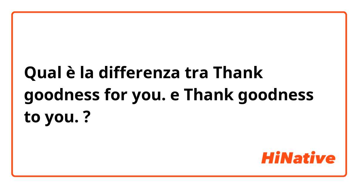 Qual è la differenza tra  Thank goodness for you. e Thank goodness to you. ?