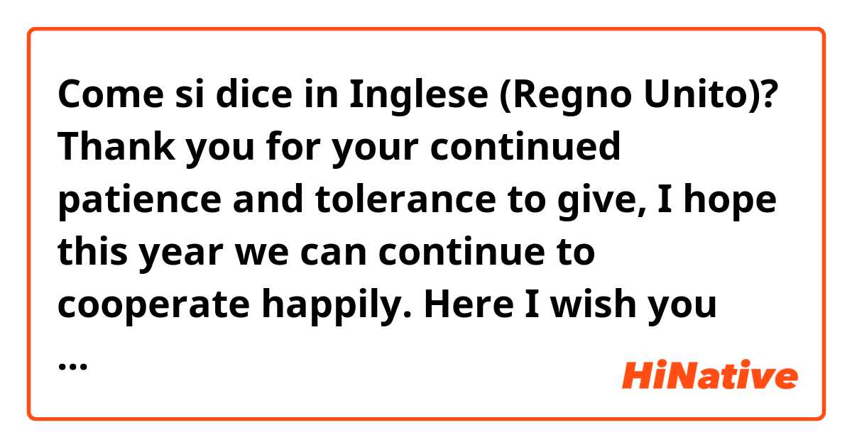 Come si dice in Inglese (Regno Unito)? Thank you for your continued patience and tolerance to give, I hope this year we can continue to cooperate happily. Here I wish you good health, good luck and much happiness throughout the year.