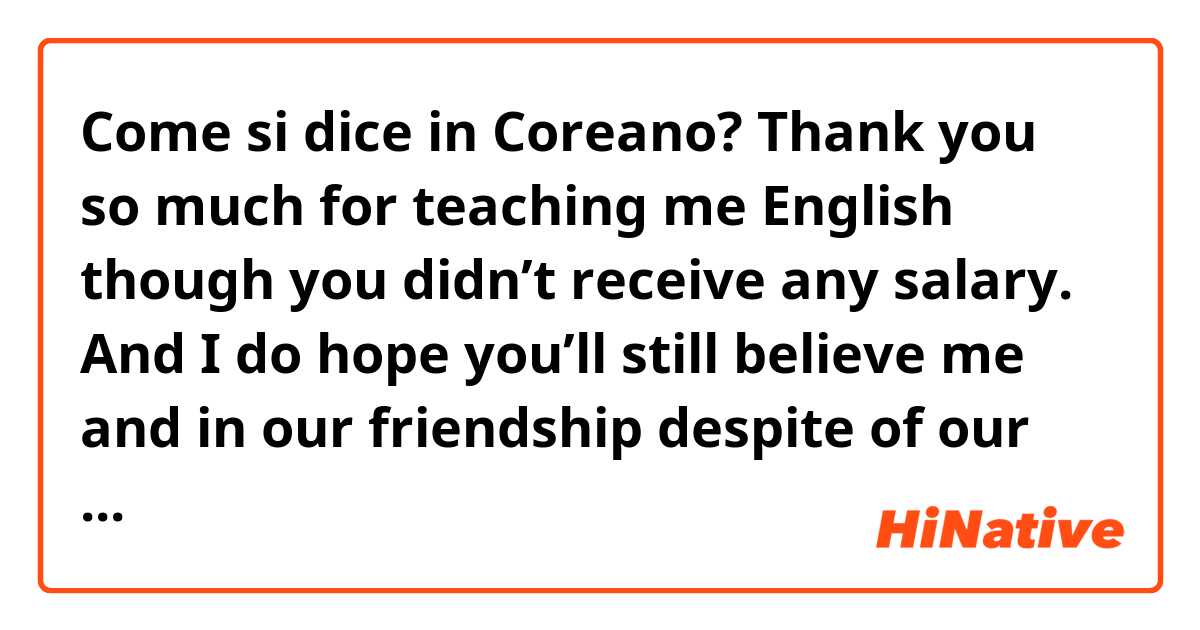 Come si dice in Coreano? Thank you so much for teaching me English though you didn’t receive any salary. And I do hope you’ll still believe me and in our friendship despite of our difference in personality. Don’t work out too much!