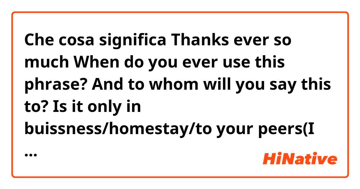 Che cosa significa Thanks ever so much

When do you ever use this phrase? And to whom will you say this to? 
Is it only in buissness/homestay/to your peers(I mean uni students)
A person your not familiar with not on your first time basis/to your boss??

?