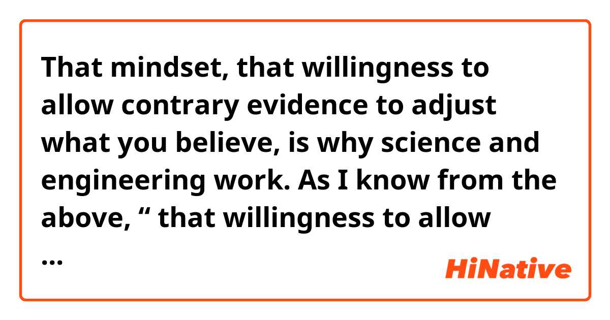   That mindset, that willingness to allow contrary evidence to adjust what you believe, is why science and engineering work. 
  As I know from the above, “ that willingness to allow contrary evidence to adjust what you believe ” is a sort of  subordinate clause.
  Is there any kind of mistake in grammar for this clause? I can’t figure out the predicate verb it has but I know the subject is “willingness”. Any idea?