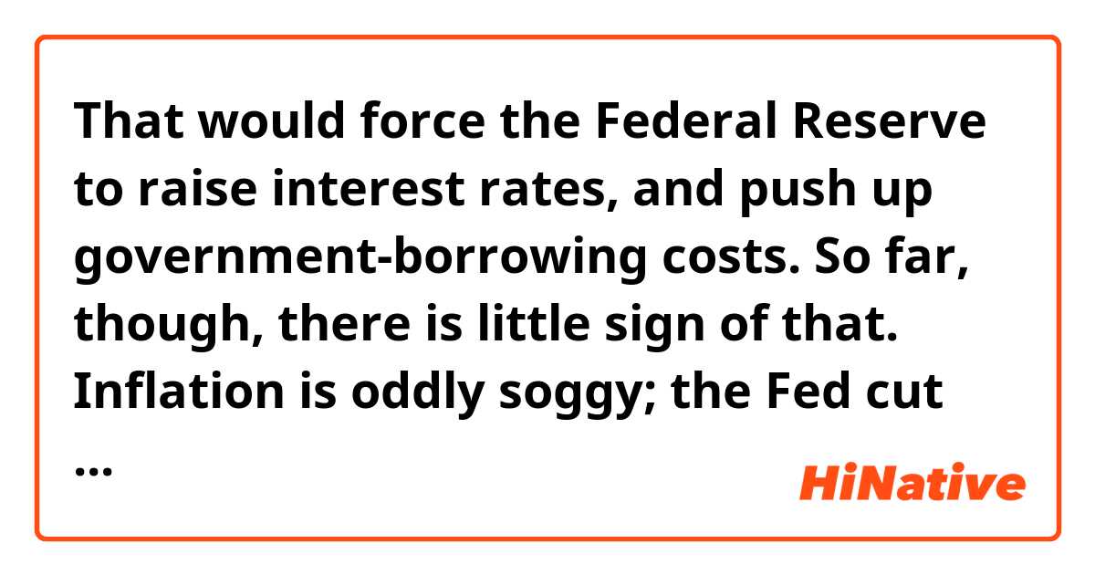 That would force the Federal Reserve to raise interest rates, and push up government-borrowing costs. So far, though, there is little sign of that. Inflation is oddly soggy; the Fed cut rates three times last year.

Q. What does it mean by "oddly soggy?" Considering the sentence that follows that phrase, I think inflation hasn't gone up to hit the country badly yet. soggy...basically inflation isn't formed or hardened yet with the support of the Fed?