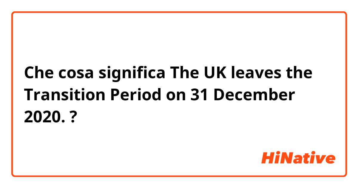 Che cosa significa The UK leaves the Transition Period on 31 December 2020. ?