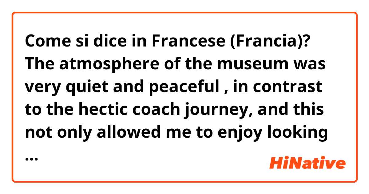 Come si dice in Francese (Francia)? The atmosphere of the museum was very quiet and peaceful , in contrast to the hectic coach journey, and this not only allowed me to enjoy looking at the artefacts , but also clear my mind and relax.