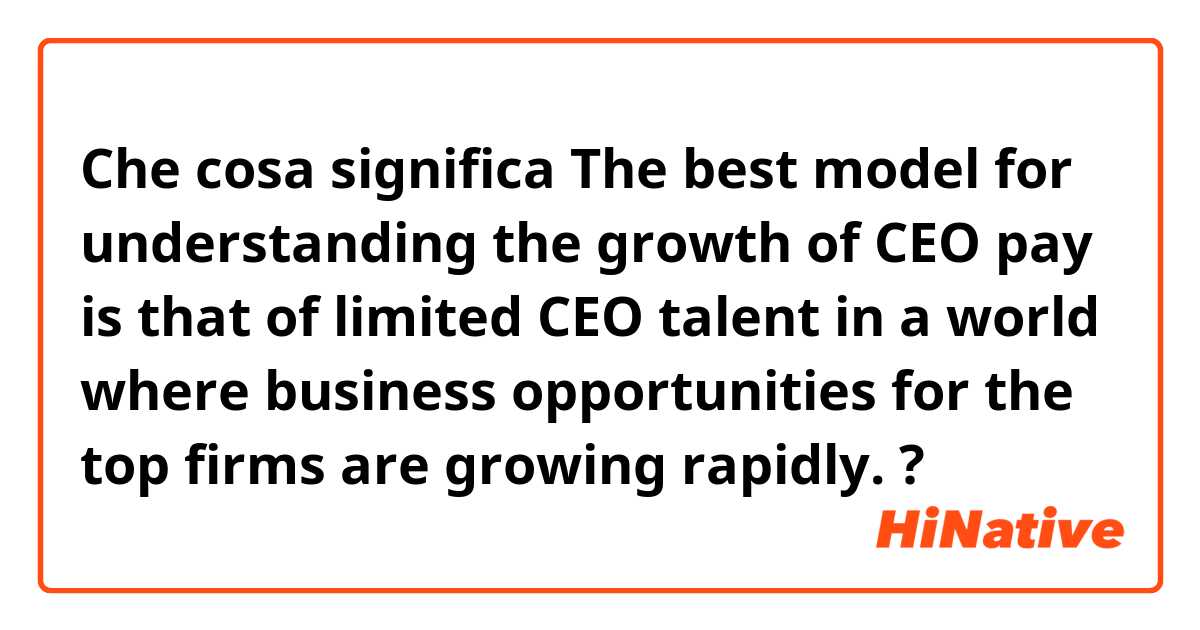Che cosa significa The best model for understanding the growth of CEO pay is that of limited CEO talent in a world where business opportunities for the top firms are growing rapidly.?