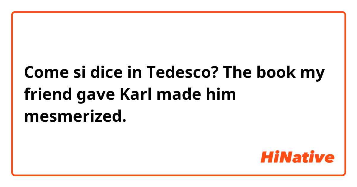 Come si dice in Tedesco? The book my friend gave Karl made him mesmerized.