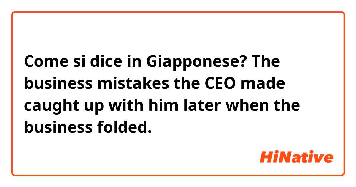 Come si dice in Giapponese? The business mistakes the CEO made caught up with him later when the business folded.