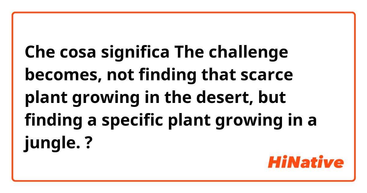 Che cosa significa The challenge becomes, not finding that scarce plant growing in the desert, but finding a specific plant growing in a jungle.?