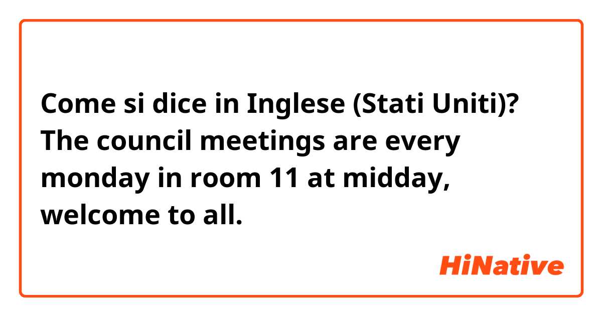 Come si dice in Inglese (Stati Uniti)? The council meetings are every monday in room 11 at midday, welcome to all.