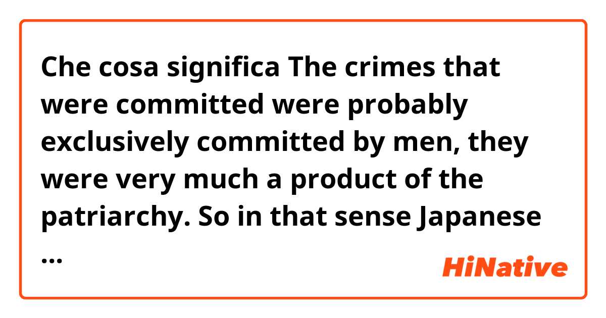 Che cosa significa The crimes that were committed were probably exclusively committed by men, they were very much a product of the patriarchy. So in that sense Japanese women were in no way to blame?