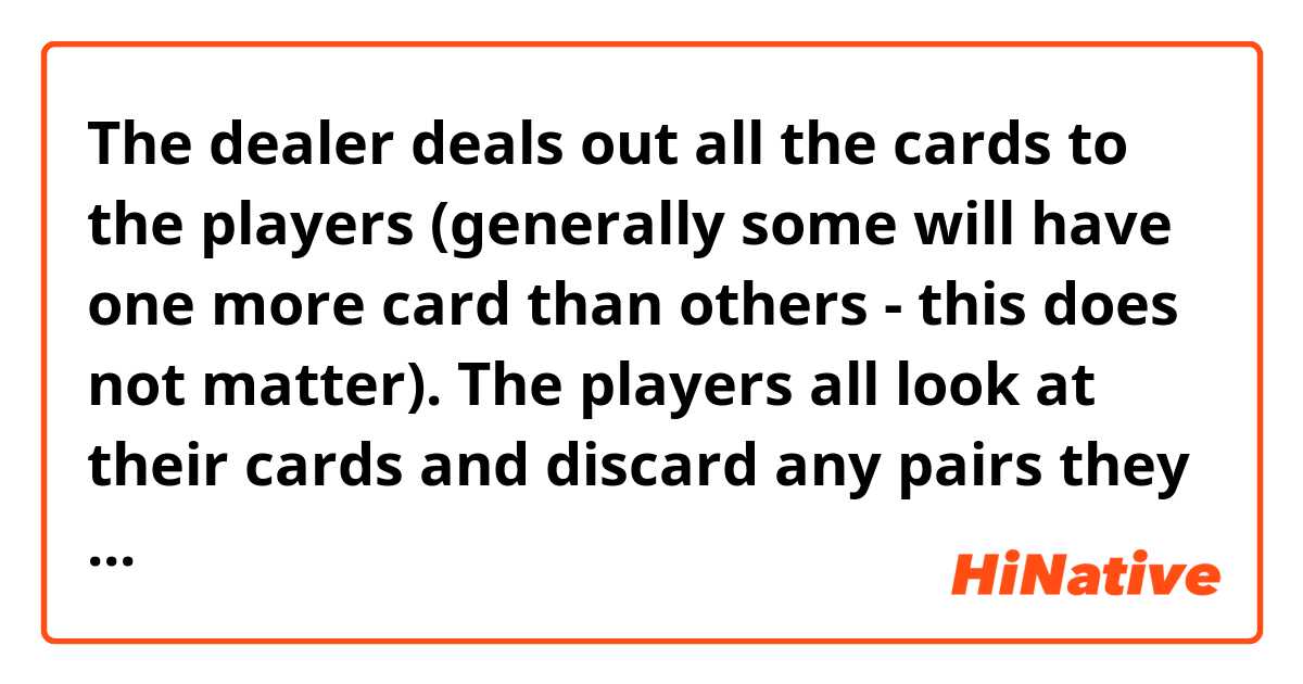 The dealer deals out all the cards to the players (generally some will have one more card than others - this does not matter). The players all look at their cards and discard any pairs they have (a pair is two cards of equal rank, such as two sevens or two kings).

The dealer begins. At your turn you must offer your cards spread face down to the player to your left. That player selects a card from your hand without seeing it, and adds it to her hand. If it makes a pair in her hand she discards the pair. The player who just took a card then offers her hand to the next player to her left, and so on.

If you get rid of all your cards you are safe and you take no further part. The turn passes to the next player to your left, who spreads his or her cards for the following player to draw one. Eventually all the cards will have been discarded except one queen (the old maid) and the holder of this queen loses.