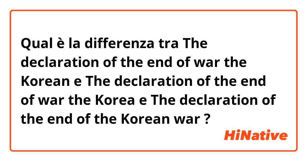 Qual è la differenza tra  The declaration of the end of war the Korean e The declaration of the end of war the Korea e The declaration of the end of the Korean war ?