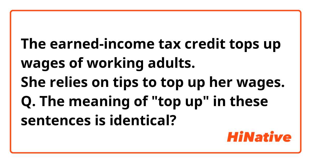 The earned-income tax credit tops up wages of working adults.

She relies on tips to top up her wages.   

Q. The meaning of "top up" in these sentences is identical?