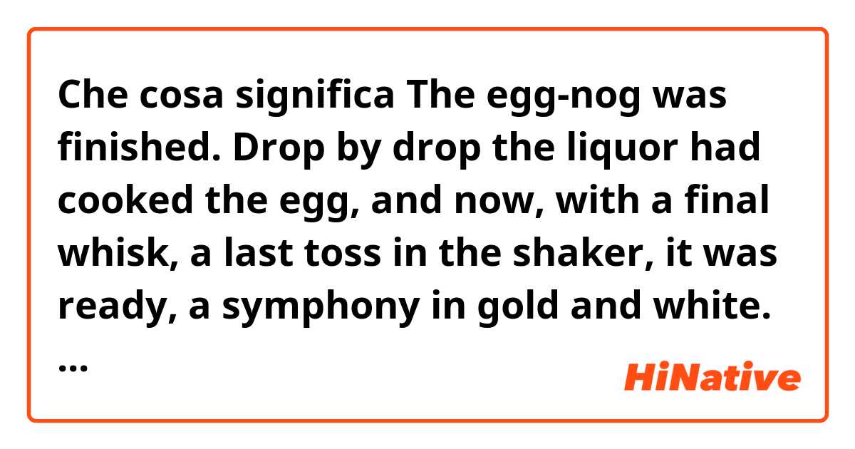 Che cosa significa The egg-nog was finished. Drop by drop the liquor had cooked the egg, and now, with a final whisk, a last toss in the shaker, it was ready, a symphony in gold and white.

What is the meaning: Drop by drop the liquor had cooked the egg??