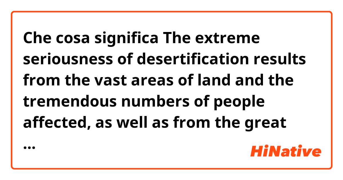 Che cosa significa The extreme seriousness of desertification results from the vast areas of land and the tremendous numbers of people affected, as well as from the great difficulty of reversing or even slowing the process. ?