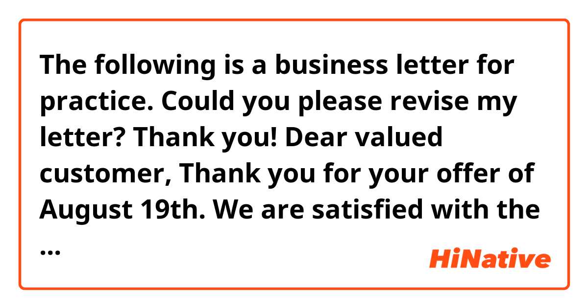 The following is a business letter for practice. Could you please revise my letter?
Thank you! 😀

Dear valued customer, 

Thank you for your offer of August 19th.
We are satisfied with the quality and design of your products, but I am afraid the price you quoted is a little out of our budget. 

Do you offer discounts for large orders? 
If we increase our order by 200 units, can you give us a 30% discount?

We hope you will consider and accept our counter offer, and let us know your decision soon.

Yours Sincerely

☆☆Company 