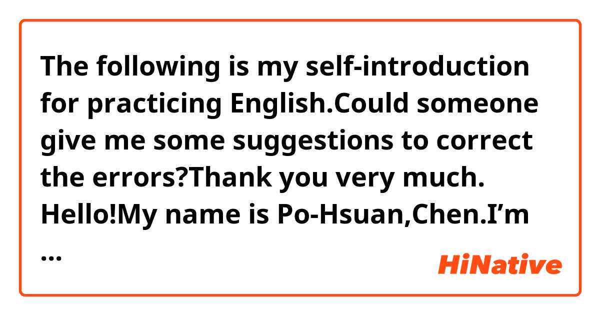    The following is my self-introduction for practicing English.Could someone give me some suggestions to correct the errors?Thank you very much.

   Hello!My name is Po-Hsuan,Chen.I’m 18 years old and I come from Tainan.I live at home with my father,mother,and sister.I study in National Sun Yet-Sen University,majoring in Electrical Engineering.Playing table tennis and playing the chess are my hobbies.The above is my self-introduction.I want to make friend with you.Nice to meet you!
