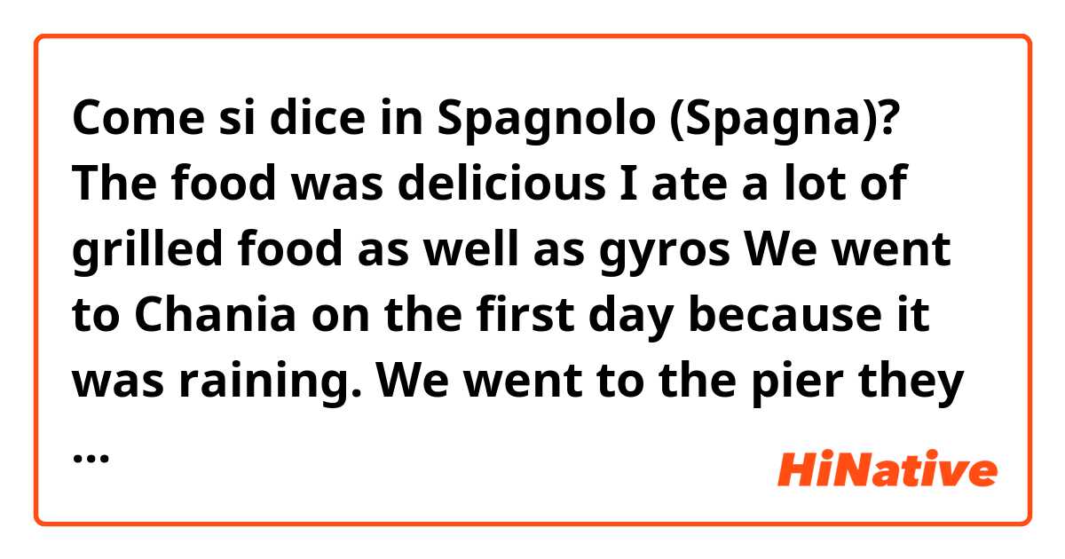 Come si dice in Spagnolo (Spagna)? The food was delicious I ate a lot of grilled food as well as gyros

We went to Chania on the first day because it was raining. We went to the pier they have there.

I would like to travel here again since it was so nice and I had a great time.