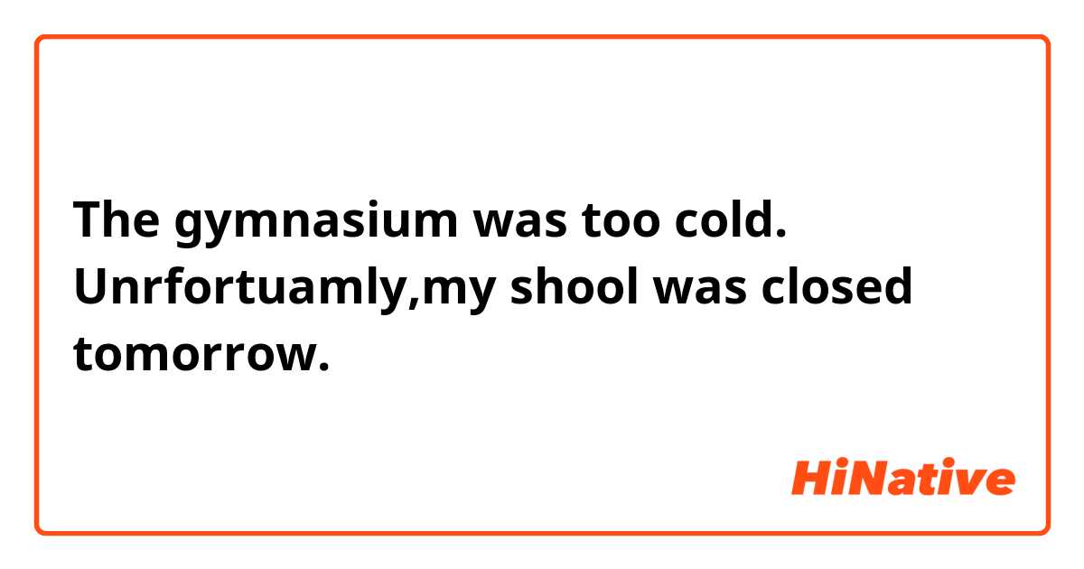 The gymnasium was too cold.
Unrfortuamly,my shool was closed tomorrow.
