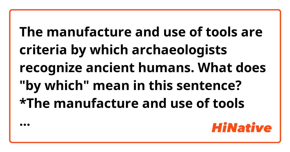 The manufacture and use of tools are criteria by which archaeologists recognize ancient humans.

What does "by which" mean in this sentence?

*The manufacture and use of tools are criteria.
*The archaeologists recognize ancient humans by the criteria.

Does it consist of these sentences?