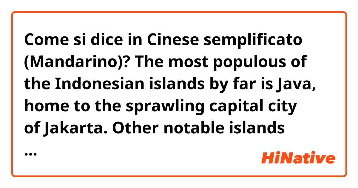 Come si dice in Cinese semplificato (Mandarino)? The most populous of the Indonesian islands by far is Java, home to the sprawling capital city of Jakarta. Other notable islands include the exotic, popular resort island of Bali, Lombok, Catholic Flores, and Komodo, home of dragons.