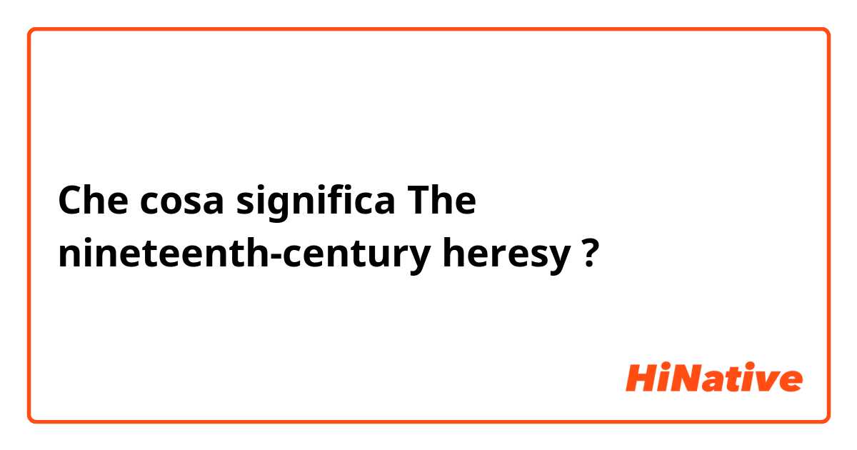 Che cosa significa The nineteenth-century heresy?