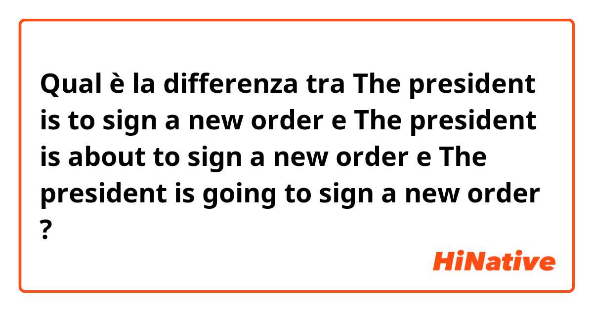 Qual è la differenza tra  The president is to sign a new order e The president is about to sign a new order e The president is going to sign a new order ?