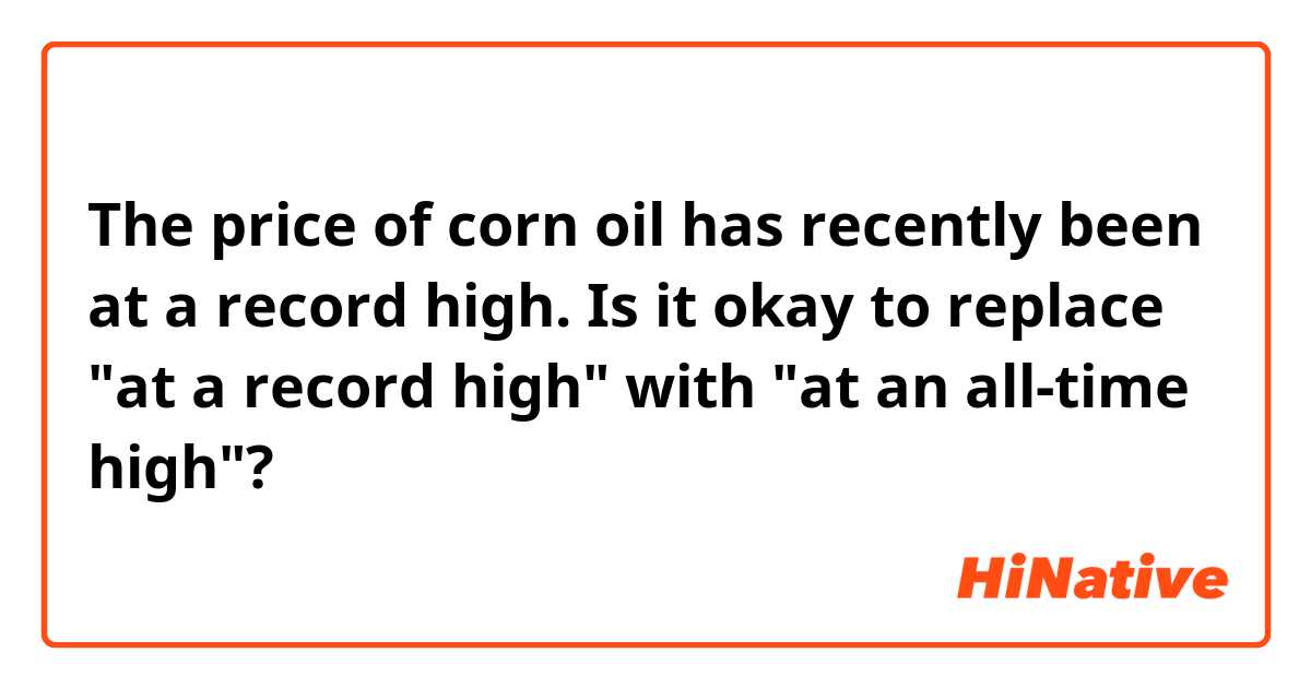 The price of corn oil has recently been at a record high.

Is it okay to replace "at a record high" with "at an all-time high"?