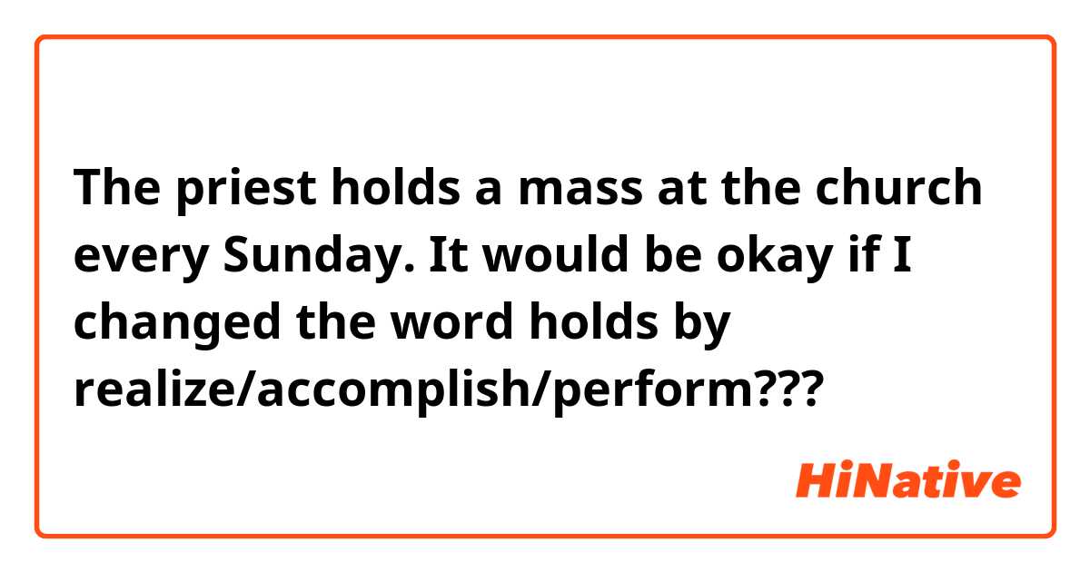 The priest holds a mass at the church every Sunday. It would be okay if I changed the word holds by realize/accomplish/perform???