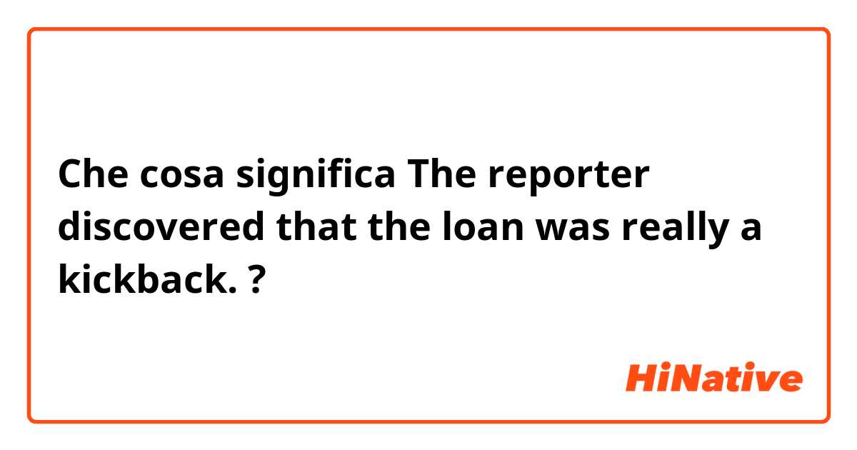 Che cosa significa The reporter discovered that the loan was really a kickback.?