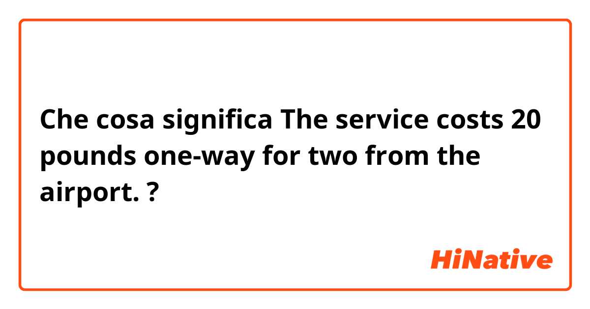 Che cosa significa The service costs 20 pounds one-way for two from the airport. ?