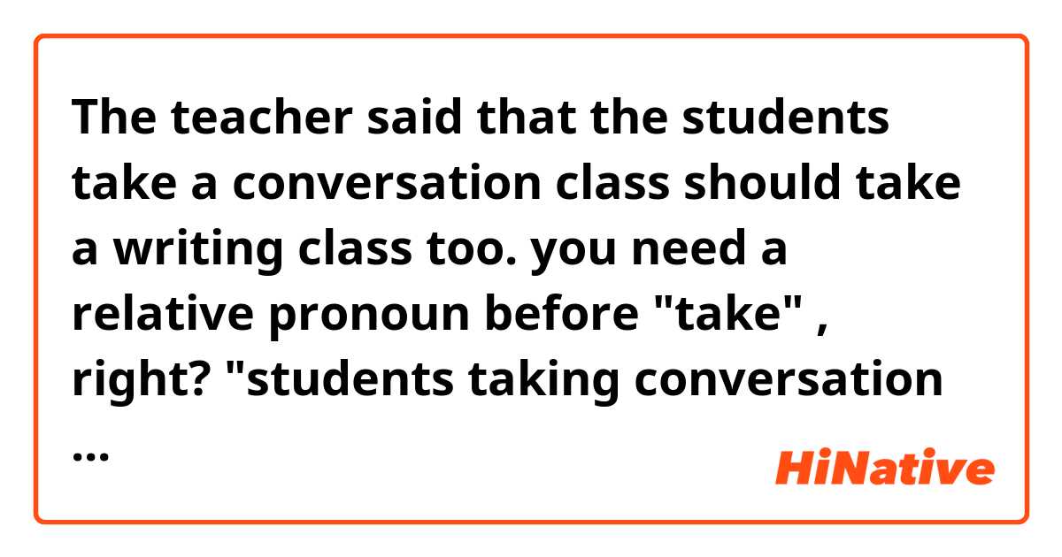 The teacher said that the students take a conversation class should take a writing class too.

you need a relative pronoun before "take" , right?
"students taking conversation class..." is ok? 
