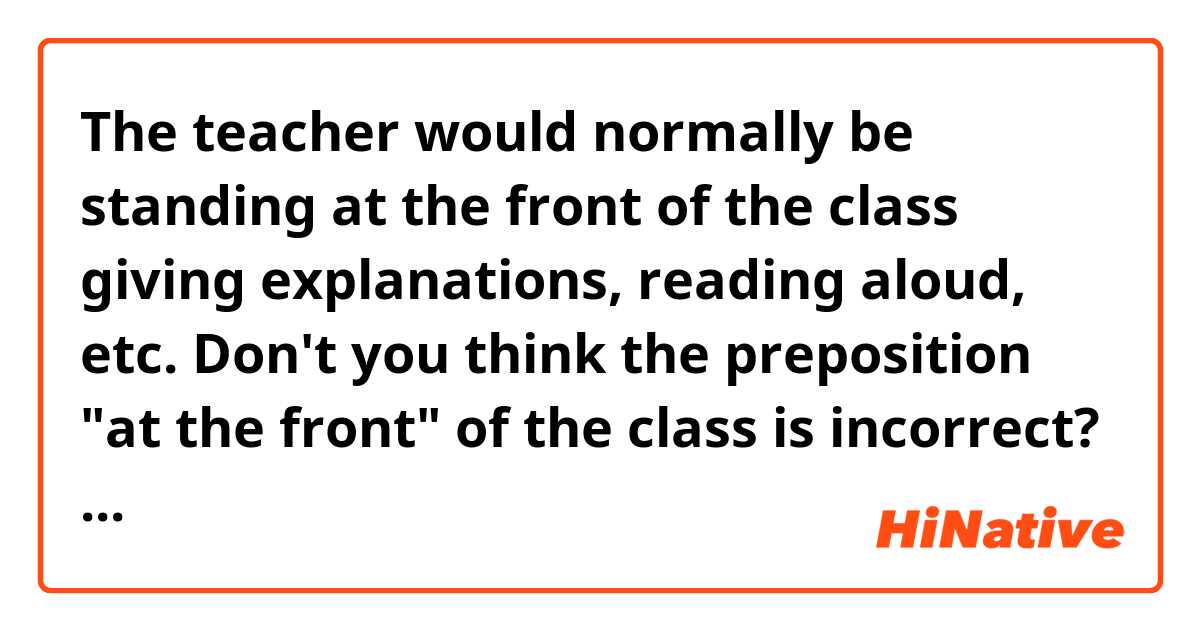 The teacher would normally be standing at the front of the class giving explanations, reading aloud, etc.

Don't you think the preposition "at the front" of the class is incorrect? Is "in front" of the class more appropriate?