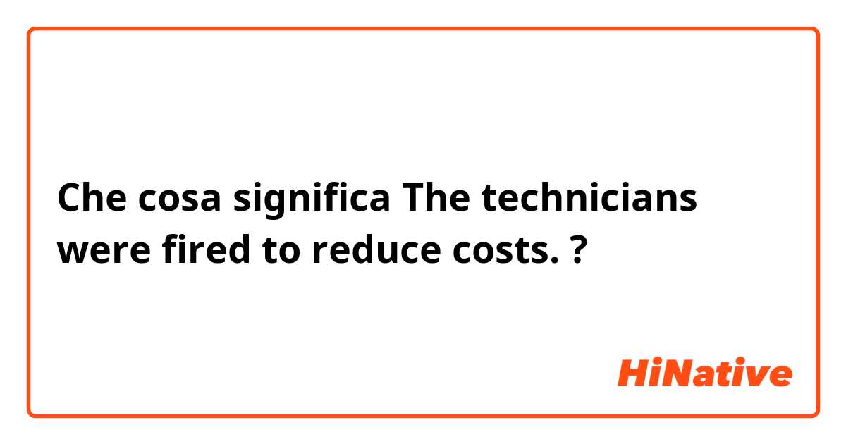 Che cosa significa The technicians were fired to reduce costs.?