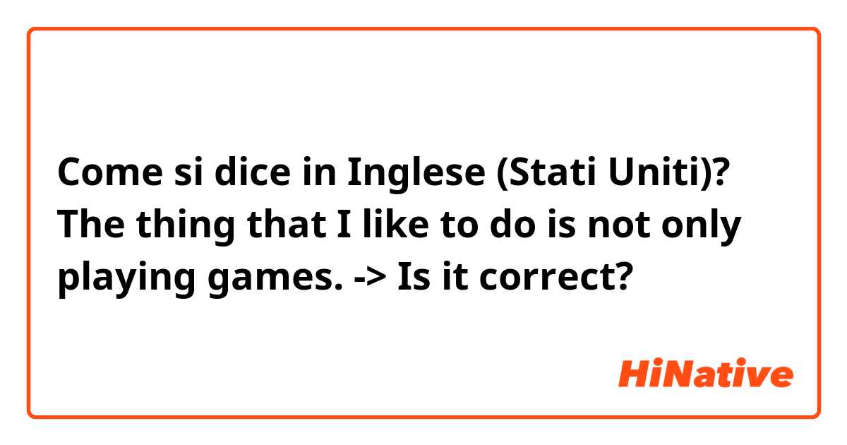 Come si dice in Inglese (Stati Uniti)? The thing that I like to do is not only playing games. -> Is it correct?