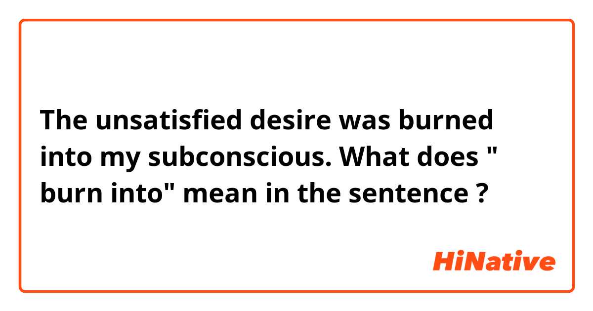 The unsatisfied desire was burned into my subconscious. 
 What does " burn into" mean in the sentence ?